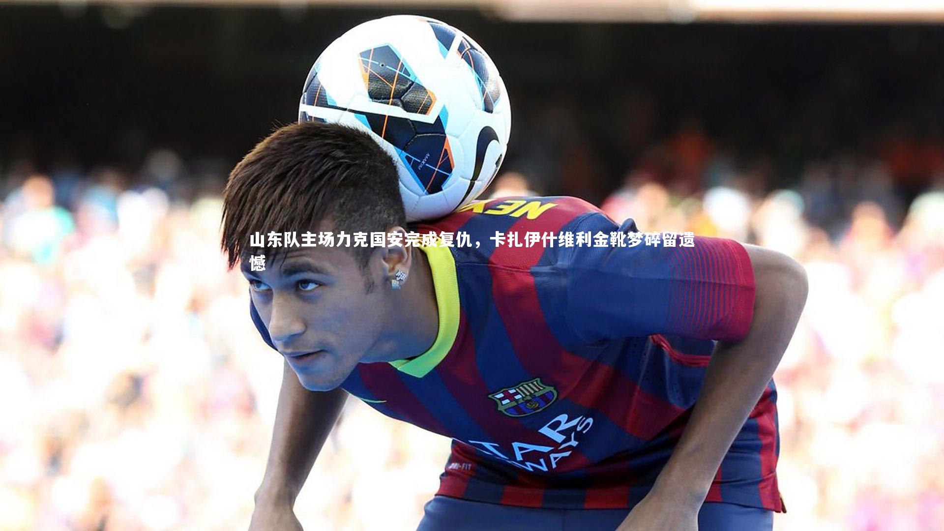 山东队主场力克国安完成复仇，卡扎伊什维利金靴梦碎留遗憾