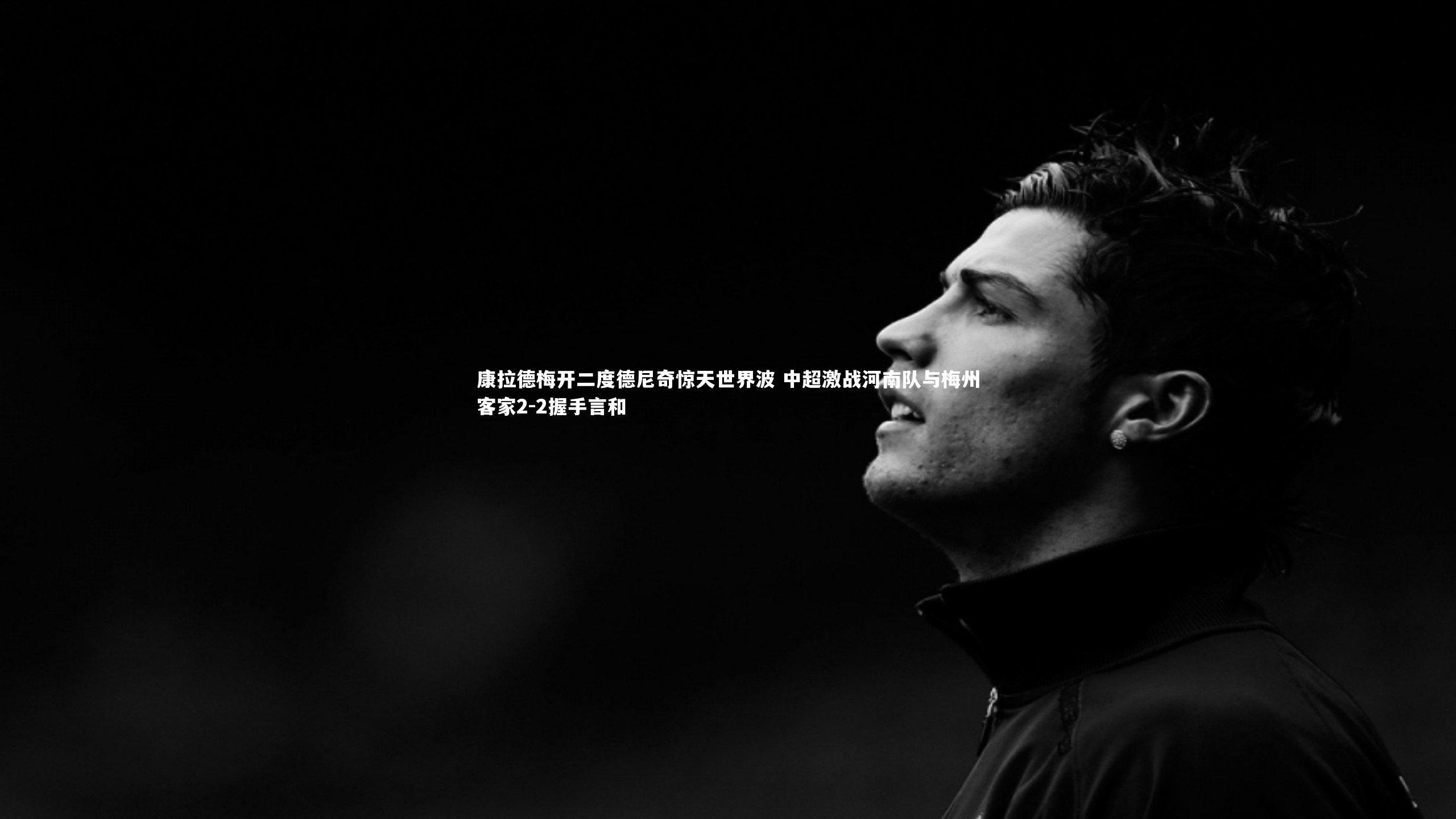 康拉德梅开二度德尼奇惊天世界波 中超激战河南队与梅州客家2-2握手言和