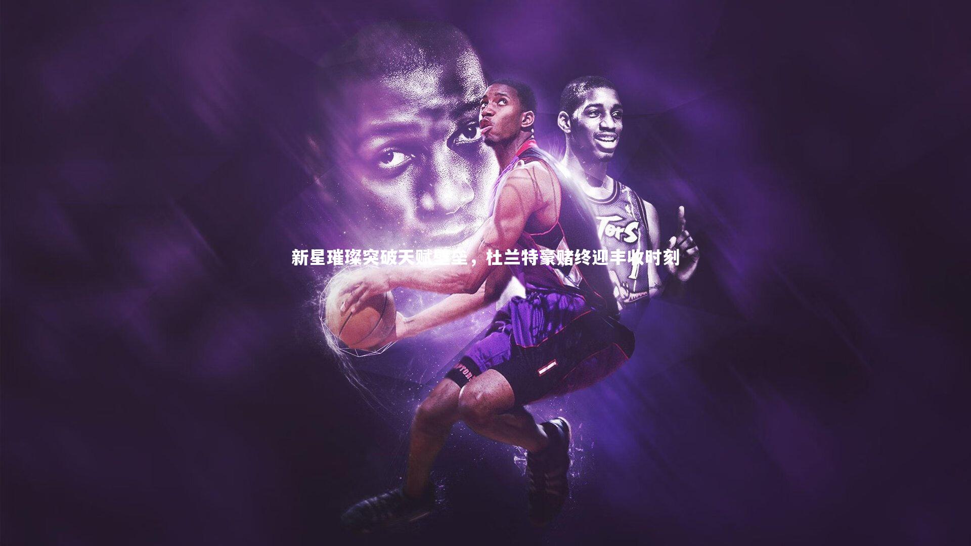 新星璀璨突破天赋壁垒，杜兰特豪赌终迎丰收时刻